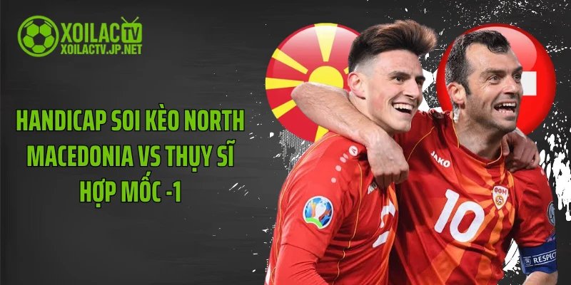 Handicap soi kèo North Macedonia vs Thụy Sĩ hợp mốc -1