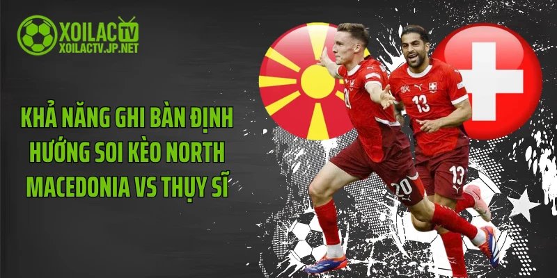 Khả năng ghi bàn định hướng soi kèo North Macedonia vs Thụy Sĩ