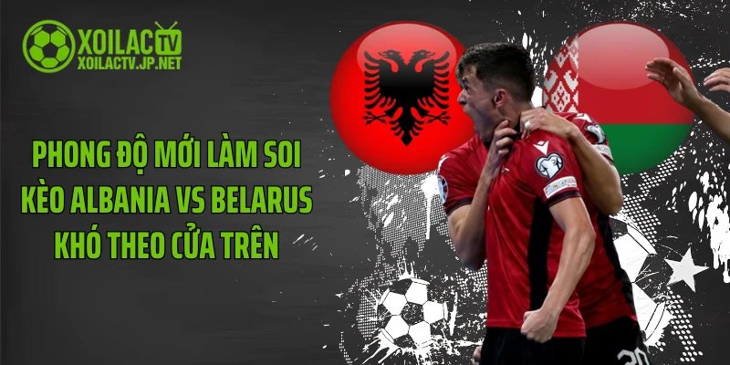 Phong độ mới làm soi kèo Albania vs Belarus khó theo cửa trên